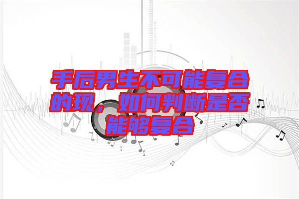 手后男生不可能復合的現，如何判斷是否能夠復合