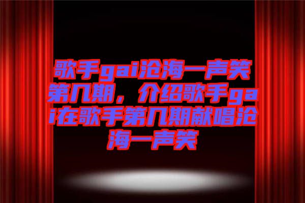 歌手gai滄海一聲笑第幾期，介紹歌手gai在歌手第幾期獻唱滄海一聲笑