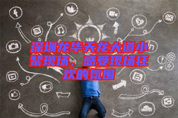 深圳龍華天龍大道小黎現(xiàn)場，感受現(xiàn)場狂歡的氛圍