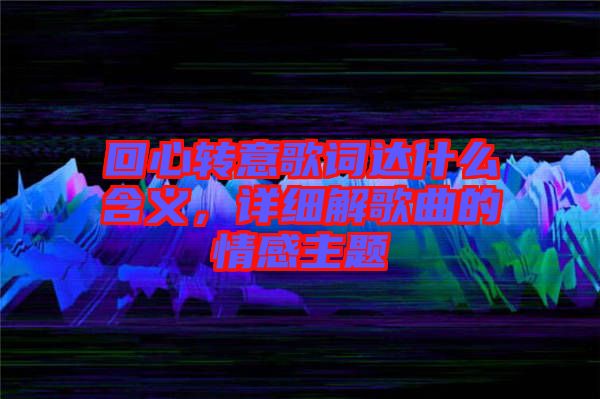 回心轉(zhuǎn)意歌詞達(dá)什么含義，詳細(xì)解歌曲的情感主題