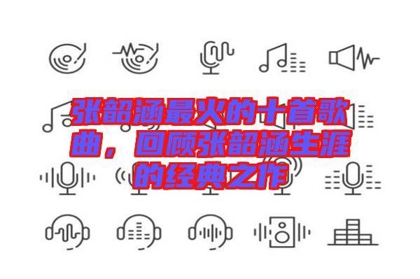 張韶涵最火的十首歌曲，回顧張韶涵生涯的經(jīng)典之作