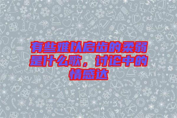 有些難以啟齒的柔弱是什么歌，討論中的情感達(dá)