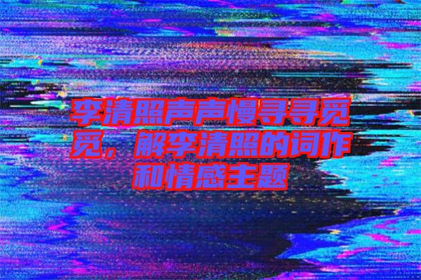李清照聲聲慢尋尋覓覓，解李清照的詞作和情感主題