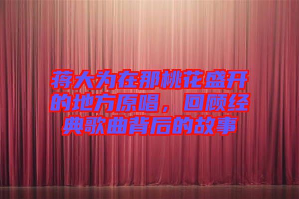 蔣大為在那桃花盛開的地方原唱，回顧經典歌曲背后的故事