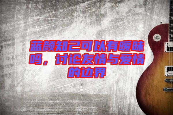 藍(lán)顏知己可以有曖昧嗎，討論友情與愛情的邊界