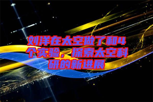 劉洋在太空做了和4個實驗，探索太空科研的新進展