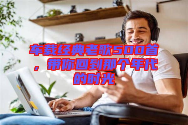 車(chē)載經(jīng)典老歌500首，帶你回到那個(gè)年代的時(shí)光