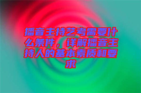 播音主持藝考需要什么條件，詳解播音主持人的基本素質和要求
