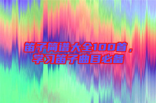 笛子簡譜大全100首，學習笛子曲目必備