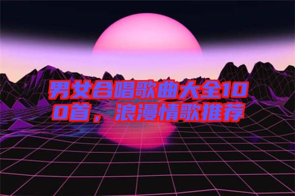 男女合唱歌曲大全100首，浪漫情歌推薦