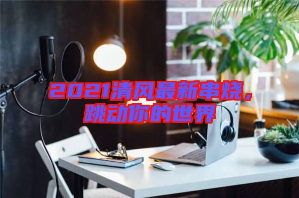 2021清風最新串燒，跳動你的世界