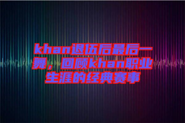 khan退伍后最后一舞，回顧khan職業(yè)生涯的經(jīng)典賽事