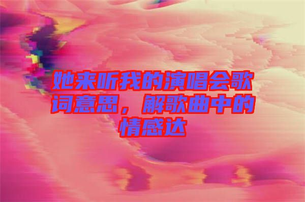 她來聽我的演唱會歌詞意思，解歌曲中的情感達