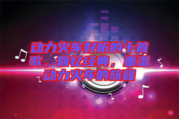 動(dòng)力火車好聽的十首歌，回憶經(jīng)典，重溫動(dòng)力火車的旅程