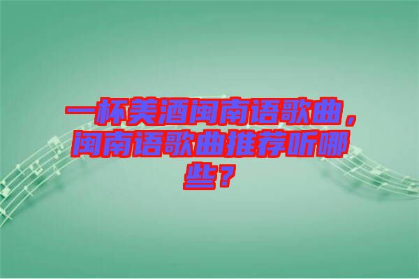 一杯美酒閩南語歌曲，閩南語歌曲推薦聽哪些？