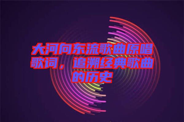 大河向東流歌曲原唱歌詞，追溯經典歌曲的歷史