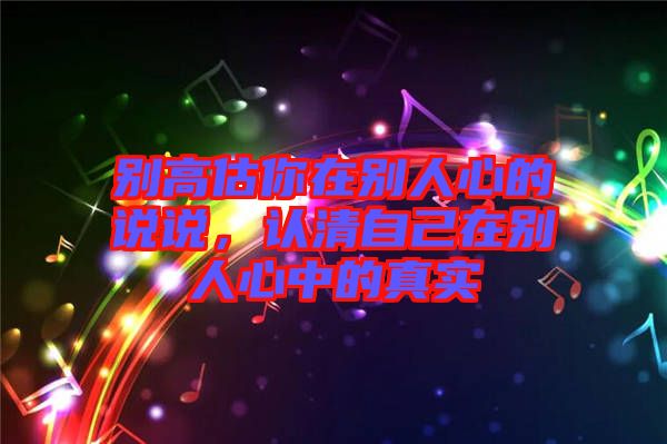 別高估你在別人心的說說，認清自己在別人心中的真實