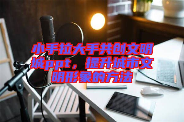 小手拉大手共創文明城ppt，提升城市文明形象的方法