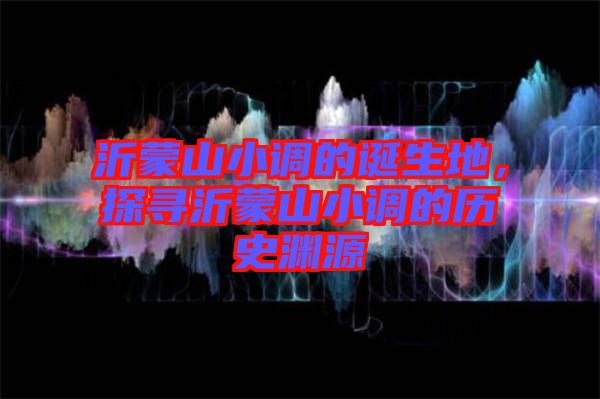 沂蒙山小調(diào)的誕生地，探尋沂蒙山小調(diào)的歷史淵源