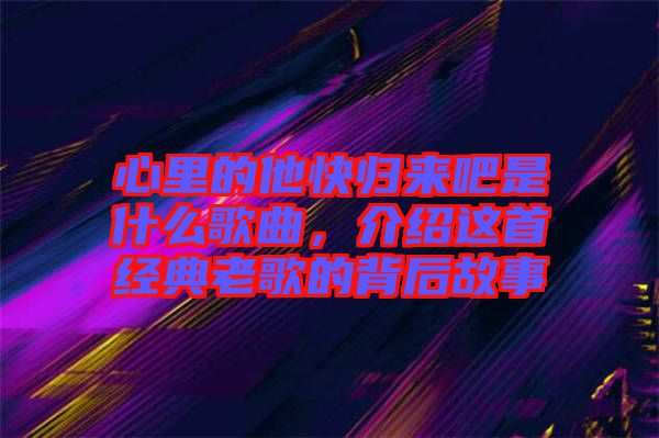 心里的他快歸來吧是什么歌曲，介紹這首經典老歌的背后故事