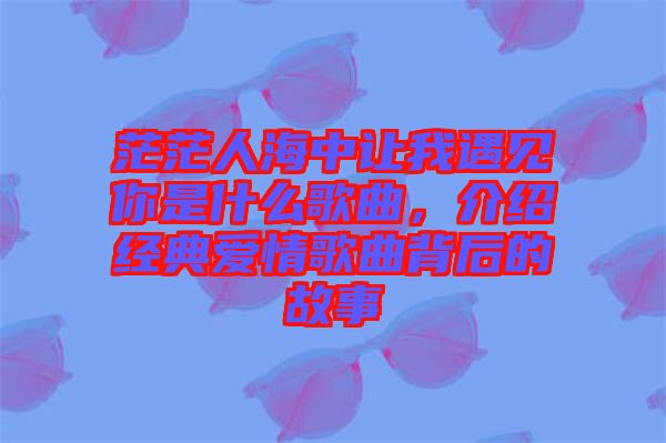 茫茫人海中讓我遇見你是什么歌曲，介紹經典愛情歌曲背后的故事