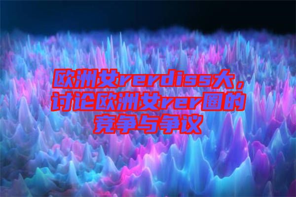 歐洲女rerdiss大，討論歐洲女rer圈的競爭與爭議