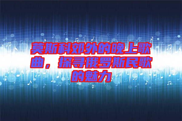 莫斯科郊外的晚上歌曲，探尋俄羅斯民歌的魅力