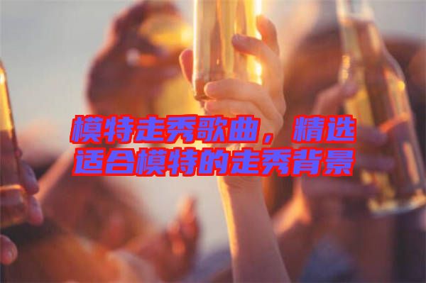 模特走秀歌曲，精選適合模特的走秀背景