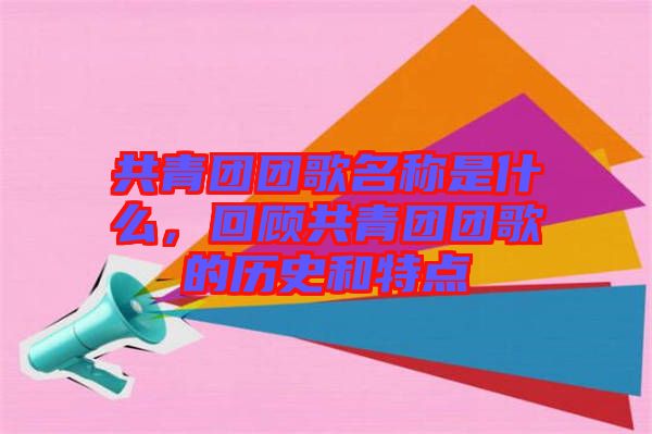 共青團團歌名稱是什么，回顧共青團團歌的歷史和特點