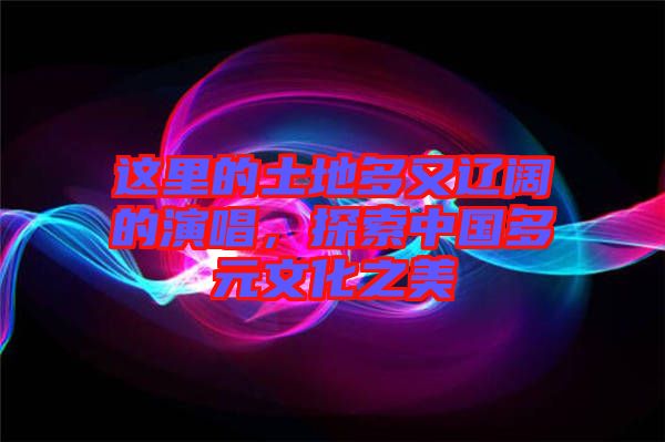 這里的土地多又遼闊的演唱，探索中國多元文化之美
