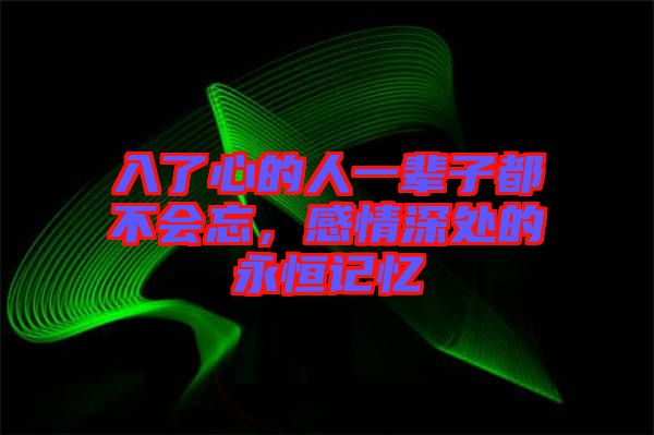 入了心的人一輩子都不會忘，感情深處的永恒記憶