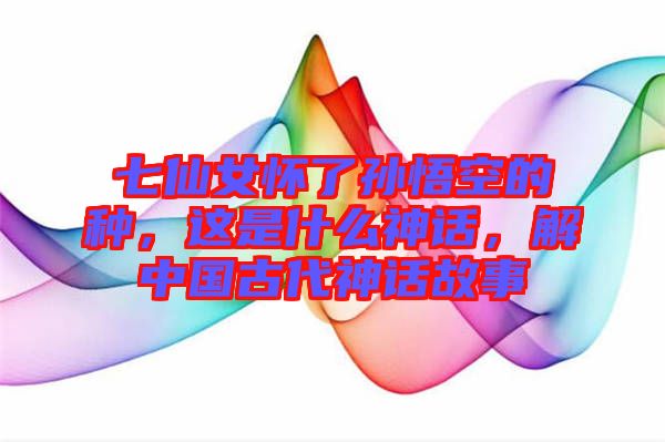 七仙女懷了孫悟空的種，這是什么神話，解中國古代神話故事
