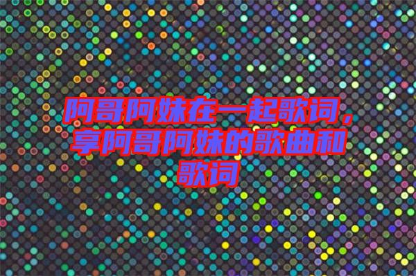 阿哥阿妹在一起歌詞，享阿哥阿妹的歌曲和歌詞