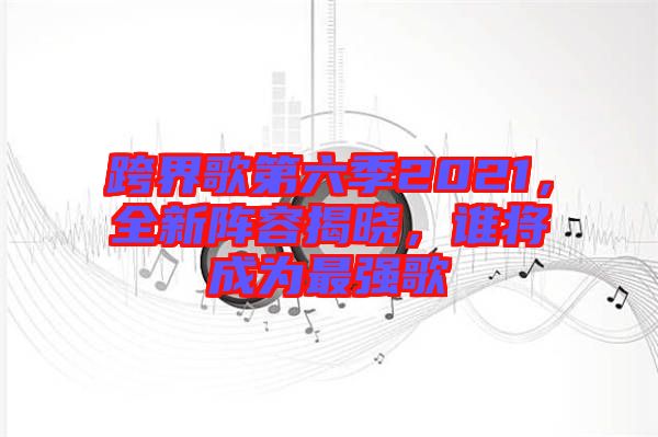 跨界歌第六季2021，全新陣容揭曉，誰將成為最強歌
