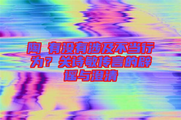陶喆有沒有涉及不當行為？關詩敏傳言的辟謠與澄清