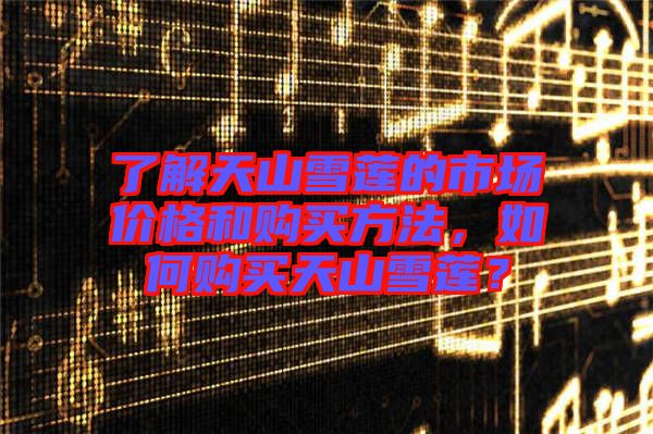 了解天山雪蓮的市場價格和購買方法，如何購買天山雪蓮？