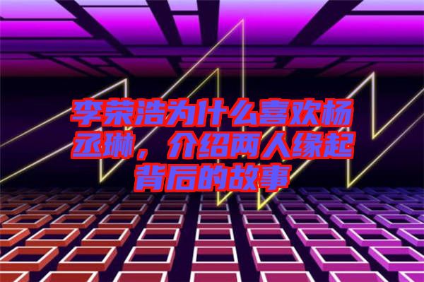 李榮浩為什么喜歡楊丞琳，介紹兩人緣起背后的故事