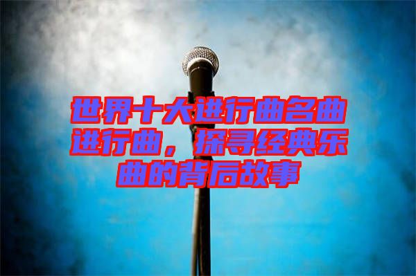 世界十大進(jìn)行曲名曲進(jìn)行曲，探尋經(jīng)典樂曲的背后故事