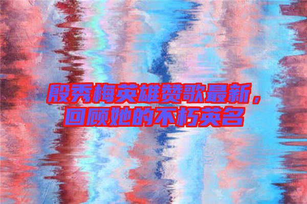 殷秀梅英雄贊歌最新，回顧她的不朽英名