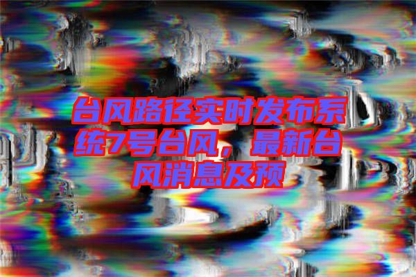 臺風路徑實時發(fā)布系統(tǒng)7號臺風，最新臺風消息及預(yù)