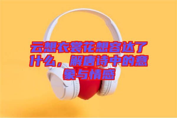 云想衣裳花想容達了什么，解唐詩中的意象與情感