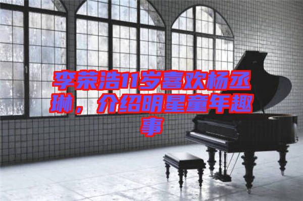 李榮浩11歲喜歡楊丞琳，介紹明星童年趣事