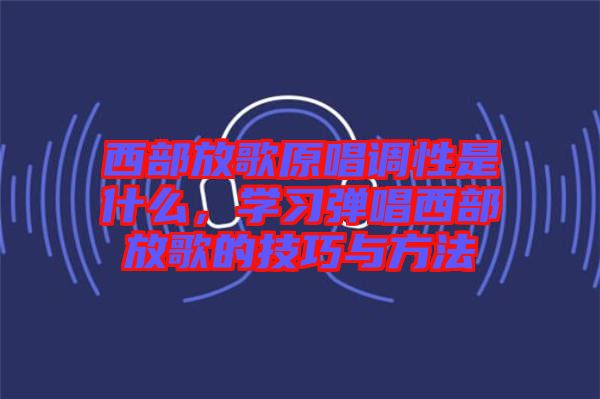 西部放歌原唱調性是什么，學習彈唱西部放歌的技巧與方法