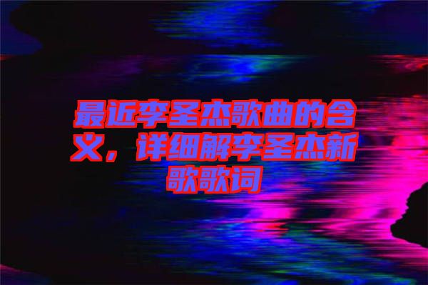 最近李圣杰歌曲的含義，詳細解李圣杰新歌歌詞