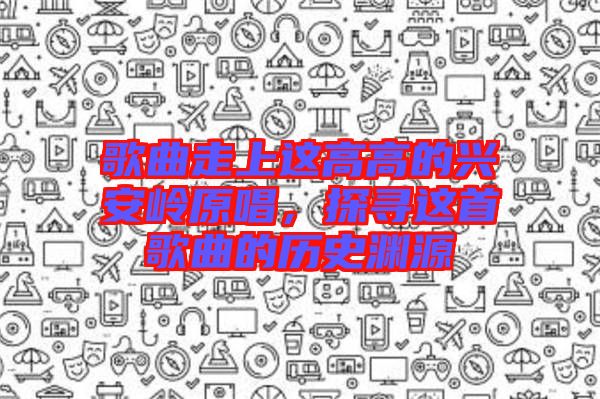 歌曲走上這高高的興安嶺原唱，探尋這首歌曲的歷史淵源
