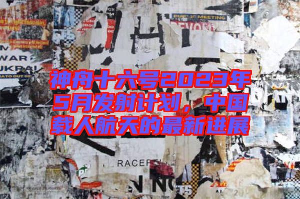 神舟十六號2023年5月發射計劃，中國載人航天的最新進展