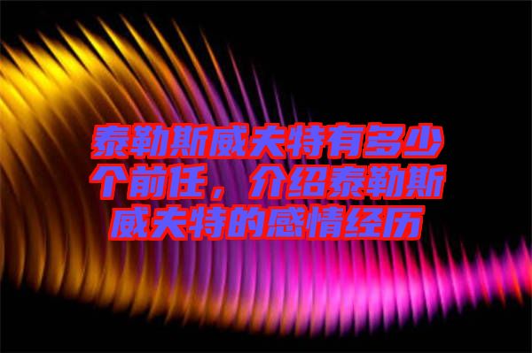 泰勒斯威夫特有多少個前任，介紹泰勒斯威夫特的感情經歷