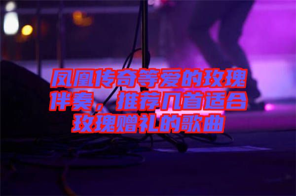 鳳凰傳奇等愛的玫瑰伴奏，推薦幾首適合玫瑰贈禮的歌曲