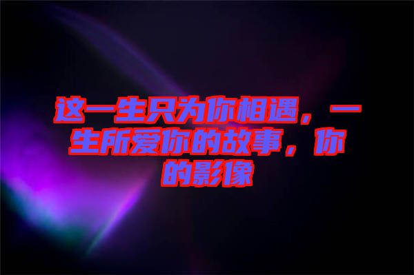 這一生只為你相遇，一生所愛(ài)你的故事，你的影像
