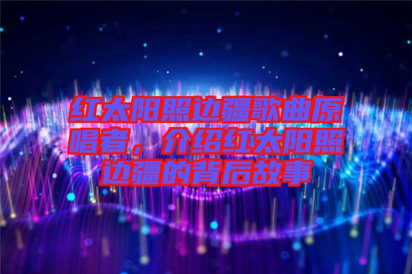 紅太陽照邊疆歌曲原唱者，介紹紅太陽照邊疆的背后故事